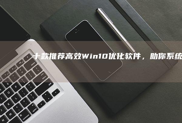 十款推荐：高效Win10优化软件，助你系统加速至全新水平