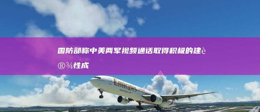 国防部称「中美两军视频通话取得积极的建设性成果」，哪些信息值得关注？